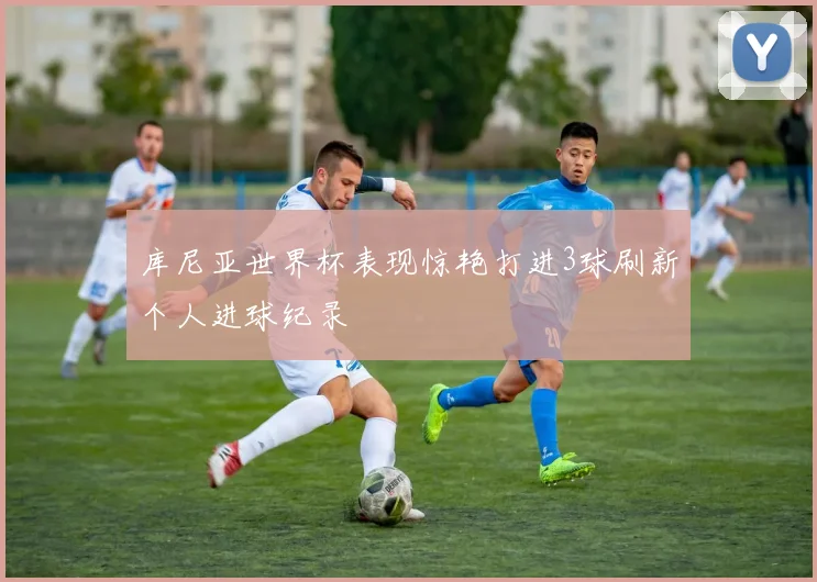 库尼亚世界杯表现惊艳打进3球刷新个人进球纪录