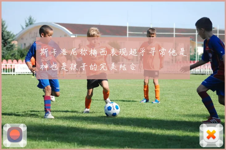 斯卡洛尼称梅西表现超乎寻常他是神也是孩子的完美结合