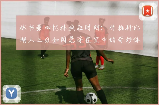 林书豪回忆林疯狂时刻：对抗科比湖人三分如同悬浮在空中的奇妙体验