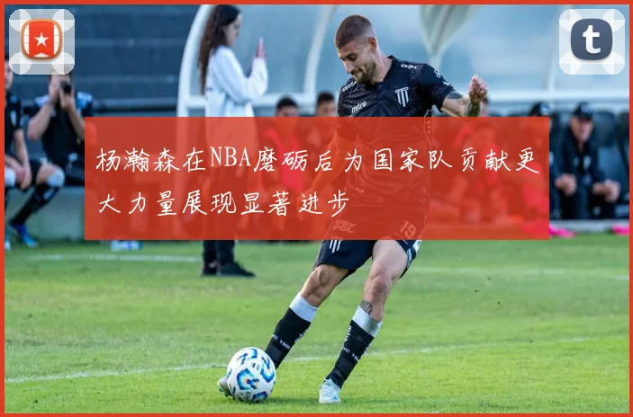 杨瀚森在NBA磨砺后为国家队贡献更大力量展现显著进步